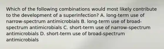 Which of the following combinations would most likely contribute to the development of a superinfection? A. long-term use of narrow-spectrum antimicrobials B. long-term use of broad-spectrum antimicrobials C. short-term use of narrow-spectrum antimicrobials D. short-term use of broad-spectrum antimicrobials