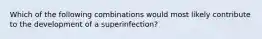 Which of the following combinations would most likely contribute to the development of a superinfection?