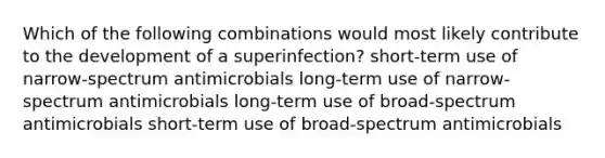 Which of the following combinations would most likely contribute to the development of a superinfection? short-term use of narrow-spectrum antimicrobials long-term use of narrow-spectrum antimicrobials long-term use of broad-spectrum antimicrobials short-term use of broad-spectrum antimicrobials