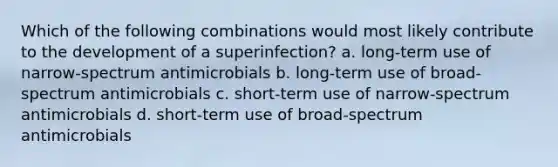 Which of the following combinations would most likely contribute to the development of a superinfection? a. long-term use of narrow-spectrum antimicrobials b. long-term use of broad-spectrum antimicrobials c. short-term use of narrow-spectrum antimicrobials d. short-term use of broad-spectrum antimicrobials