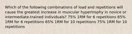 Which of the following combinations of load and repetitions will cause the greatest increase in muscular hypertrophy in novice or intermediate-trained individuals? 75% 1RM for 6 repetitions 65% 1RM for 6 repetitions 65% 1RM for 10 repetitions 75% 1RM for 10 repetitions