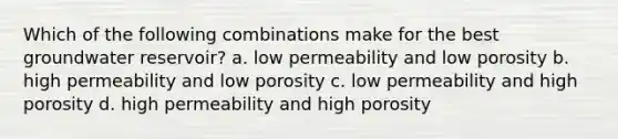 Which of the following combinations make for the best groundwater reservoir? a. low permeability and low porosity b. high permeability and low porosity c. low permeability and high porosity d. high permeability and high porosity