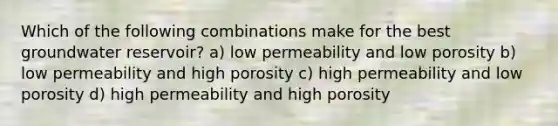 Which of the following combinations make for the best groundwater reservoir? a) low permeability and low porosity b) low permeability and high porosity c) high permeability and low porosity d) high permeability and high porosity