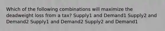 Which of the following combinations will maximize the deadweight loss from a tax? Supply1 and Demand1 Supply2 and Demand2 Supply1 and Demand2 Supply2 and Demand1