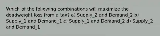 Which of the following combinations will maximize the deadweight loss from a tax? a) Supply_2 and Demand_2 b) Supply_1 and Demand_1 c) Supply_1 and Demand_2 d) Supply_2 and Demand_1