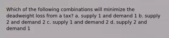 Which of the following combinations will minimize the deadweight loss from a tax? a. supply 1 and demand 1 b. supply 2 and demand 2 c. supply 1 and demand 2 d. supply 2 and demand 1