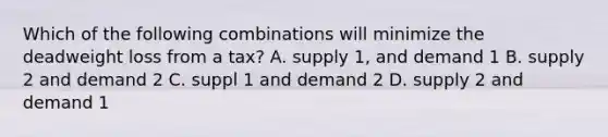 Which of the following combinations will minimize the deadweight loss from a tax? A. supply 1, and demand 1 B. supply 2 and demand 2 C. suppl 1 and demand 2 D. supply 2 and demand 1