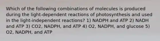 Which of the following combinations of molecules is produced during the light-dependent reactions of photosynthesis and used in the light-independent reactions? 1) NADPH and ATP 2) NADH and ATP 3) CO2, NADPH, and ATP 4) O2, NADPH, and glucose 5) O2, NADPH, and ATP