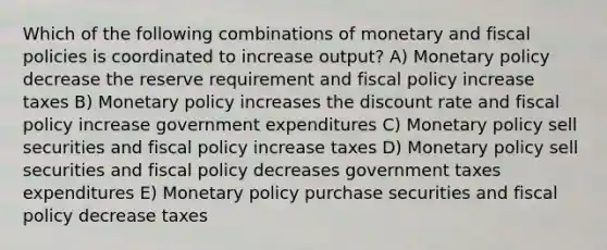 Which of the following combinations of monetary and fiscal policies is coordinated to increase output? A) Monetary policy decrease the reserve requirement and fiscal policy increase taxes B) Monetary policy increases the discount rate and fiscal policy increase government expenditures C) Monetary policy sell securities and fiscal policy increase taxes D) Monetary policy sell securities and fiscal policy decreases government taxes expenditures E) Monetary policy purchase securities and fiscal policy decrease taxes