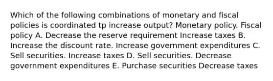 Which of the following combinations of monetary and fiscal policies is coordinated tp increase output? <a href='https://www.questionai.com/knowledge/kEE0G7Llsx-monetary-policy' class='anchor-knowledge'>monetary policy</a>. <a href='https://www.questionai.com/knowledge/kPTgdbKdvz-fiscal-policy' class='anchor-knowledge'>fiscal policy</a> A. Decrease the reserve requirement Increase taxes B. Increase the discount rate. Increase government expenditures C. Sell securities. Increase taxes D. Sell securities. Decrease government expenditures E. Purchase securities Decrease taxes