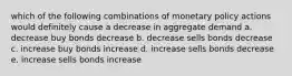 which of the following combinations of monetary policy actions would definitely cause a decrease in aggregate demand a. decrease buy bonds decrease b. decrease sells bonds decrease c. increase buy bonds increase d. increase sells bonds decrease e. increase sells bonds increase