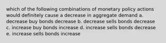 which of the following combinations of monetary policy actions would definitely cause a decrease in aggregate demand a. decrease buy bonds decrease b. decrease sells bonds decrease c. increase buy bonds increase d. increase sells bonds decrease e. increase sells bonds increase