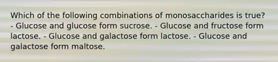 Which of the following combinations of monosaccharides is true? - Glucose and glucose form sucrose. - Glucose and fructose form lactose. - Glucose and galactose form lactose. - Glucose and galactose form maltose.