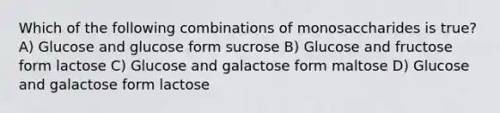 Which of the following combinations of monosaccharides is true? A) Glucose and glucose form sucrose B) Glucose and fructose form lactose C) Glucose and galactose form maltose D) Glucose and galactose form lactose