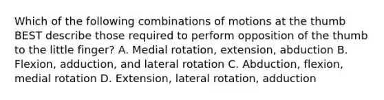 Which of the following combinations of motions at the thumb BEST describe those required to perform opposition of the thumb to the little finger? A. Medial rotation, extension, abduction B. Flexion, adduction, and lateral rotation C. Abduction, flexion, medial rotation D. Extension, lateral rotation, adduction