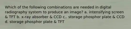 Which of the following combinations are needed in digital radiography system to produce an image? a. intensifying screen & TFT b. x-ray absorber & CCD c.. storage phosphor plate & CCD d. storage phosphor plate & TFT