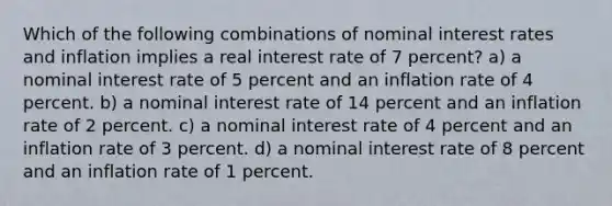 Which of the following combinations of nominal interest rates and inflation implies a real interest rate of 7 percent? a) a nominal interest rate of 5 percent and an inflation rate of 4 percent. b) a nominal interest rate of 14 percent and an inflation rate of 2 percent. c) a nominal interest rate of 4 percent and an inflation rate of 3 percent. d) a nominal interest rate of 8 percent and an inflation rate of 1 percent.