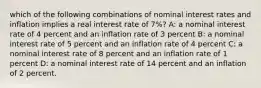 which of the following combinations of nominal interest rates and inflation implies a real interest rate of 7%? A: a nominal interest rate of 4 percent and an inflation rate of 3 percent B: a nominal interest rate of 5 percent and an inflation rate of 4 percent C: a nominal interest rate of 8 percent and an inflation rate of 1 percent D: a nominal interest rate of 14 percent and an inflation of 2 percent.