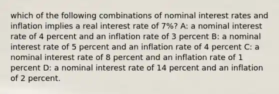 which of the following combinations of nominal interest rates and inflation implies a real interest rate of 7%? A: a nominal interest rate of 4 percent and an inflation rate of 3 percent B: a nominal interest rate of 5 percent and an inflation rate of 4 percent C: a nominal interest rate of 8 percent and an inflation rate of 1 percent D: a nominal interest rate of 14 percent and an inflation of 2 percent.