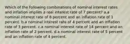 Which of the following combinations of nominal interest rates and inflation implies a real interest rate of 7 percent? a.a nominal interest rate of 8 percent and an inflation rate of 1 percent. b.a nominal interest rate of 4 percent and an inflation rate of 3 percent. c.a nominal interest rate of 14 percent and an inflation rate of 2 percent. d.a nominal interest rate of 5 percent and an inflation rate of 4 percent.