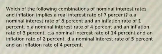 Which of the following combinations of nominal interest rates and inflation implies a real interest rate of 7 percent? a.a nominal interest rate of 8 percent and an inflation rate of 1 percent. b.a nominal interest rate of 4 percent and an inflation rate of 3 percent. c.a nominal interest rate of 14 percent and an inflation rate of 2 percent. d.a nominal interest rate of 5 percent and an inflation rate of 4 percent.