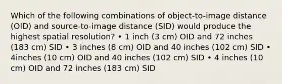 Which of the following combinations of object-to-image distance (OID) and source-to-image distance (SID) would produce the highest spatial resolution? • 1 inch (3 cm) OID and 72 inches (183 cm) SID • 3 inches (8 cm) OID and 40 inches (102 cm) SID • 4inches (10 cm) OID and 40 inches (102 cm) SID • 4 inches (10 cm) OID and 72 inches (183 cm) SID