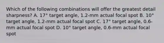 Which of the following combinations will offer the greatest detail sharpness? A. 17° target angle, 1.2-mm actual focal spot B. 10° target angle, 1.2-mm actual focal spot C. 17° target angle, 0.6-mm actual focal spot D. 10° target angle, 0.6-mm actual focal spot