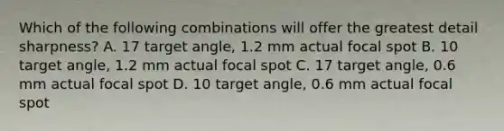 Which of the following combinations will offer the greatest detail sharpness? A. 17 target angle, 1.2 mm actual focal spot B. 10 target angle, 1.2 mm actual focal spot C. 17 target angle, 0.6 mm actual focal spot D. 10 target angle, 0.6 mm actual focal spot