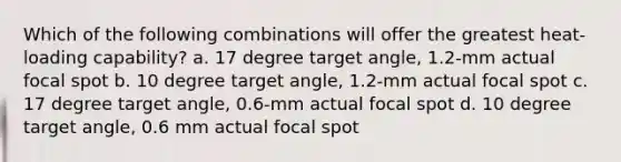 Which of the following combinations will offer the greatest heat-loading capability? a. 17 degree target angle, 1.2-mm actual focal spot b. 10 degree target angle, 1.2-mm actual focal spot c. 17 degree target angle, 0.6-mm actual focal spot d. 10 degree target angle, 0.6 mm actual focal spot