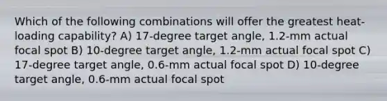 Which of the following combinations will offer the greatest heat-loading capability? A) 17-degree target angle, 1.2-mm actual focal spot B) 10-degree target angle, 1.2-mm actual focal spot C) 17-degree target angle, 0.6-mm actual focal spot D) 10-degree target angle, 0.6-mm actual focal spot