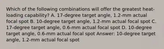 Which of the following combinations will offer the greatest heat-loading capability? A. 17-degree target angle, 1.2-mm actual focal spot B. 10-degree target angle, 1.2-mm actual focal spot C. 17-degree target angle, 0.6-mm actual focal spot D. 10-degree target angle, 0.6-mm actual focal spot Answer: 10-degree target angle, 1.2-mm actual focal spot