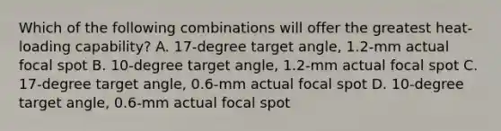 Which of the following combinations will offer the greatest heat-loading capability? A. 17-degree target angle, 1.2-mm actual focal spot B. 10-degree target angle, 1.2-mm actual focal spot C. 17-degree target angle, 0.6-mm actual focal spot D. 10-degree target angle, 0.6-mm actual focal spot