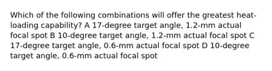 Which of the following combinations will offer the greatest heat-loading capability? A 17-degree target angle, 1.2-mm actual focal spot B 10-degree target angle, 1.2-mm actual focal spot C 17-degree target angle, 0.6-mm actual focal spot D 10-degree target angle, 0.6-mm actual focal spot