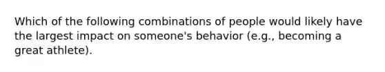 Which of the following combinations of people would likely have the largest impact on someone's behavior (e.g., becoming a great athlete).