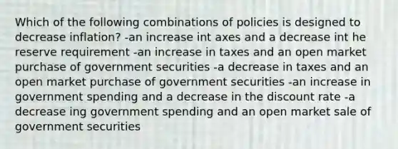 Which of the following combinations of policies is designed to decrease inflation? -an increase int axes and a decrease int he reserve requirement -an increase in taxes and an open market purchase of government securities -a decrease in taxes and an open market purchase of government securities -an increase in government spending and a decrease in the discount rate -a decrease ing government spending and an open market sale of government securities