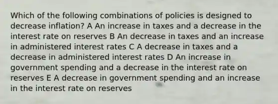 Which of the following combinations of policies is designed to decrease inflation? A An increase in taxes and a decrease in the interest rate on reserves B An decrease in taxes and an increase in administered interest rates C A decrease in taxes and a decrease in administered interest rates D An increase in government spending and a decrease in the interest rate on reserves E A decrease in government spending and an increase in the interest rate on reserves