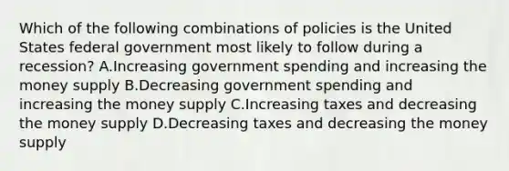 Which of the following combinations of policies is the United States federal government most likely to follow during a recession? A.Increasing government spending and increasing the money supply B.Decreasing government spending and increasing the money supply C.Increasing taxes and decreasing the money supply D.Decreasing taxes and decreasing the money supply