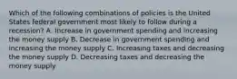 Which of the following combinations of policies is the United States federal government most likely to follow during a recession? A. Increase in government spending and increasing the money supply B. Decrease in government spending and increasing the money supply C. Increasing taxes and decreasing the money supply D. Decreasing taxes and decreasing the money supply