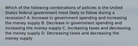 Which of the following combinations of policies is the United States federal government most likely to follow during a recession? A. Increase in government spending and increasing the money supply B. Decrease in government spending and increasing the money supply C. Increasing taxes and decreasing the money supply D. Decreasing taxes and decreasing the money supply