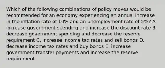 Which of the following combinations of policy moves would be recommended for an economy experiencing an annual increase in the inflation rate of 10% and an unemployment rate of 5%? A. increase government spending and increase the discount rate B. decrease government spending and decrease the reserve requirement C. increase income tax rates and sell bonds D. decrease income tax rates and buy bonds E. increase government transfer payments and increase the reserve requirement