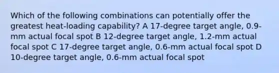 Which of the following combinations can potentially offer the greatest heat-loading capability? A 17-degree target angle, 0.9-mm actual focal spot B 12-degree target angle, 1.2-mm actual focal spot C 17-degree target angle, 0.6-mm actual focal spot D 10-degree target angle, 0.6-mm actual focal spot