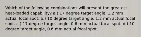 Which of the following combinations will present the greatest heat-loaded capability? a.) 17 degree target angle, 1.2 mm actual focal spot. b.) 10 degree target angle, 1.2 mm actual focal spot. c.) 17 degree target angle, 0.6 mm actual focal spot. d.) 10 degree target angle, 0.6 mm actual focal spot.