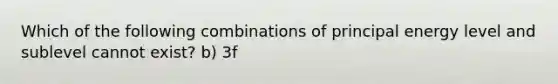 Which of the following combinations of principal energy level and sublevel cannot exist? b) 3f