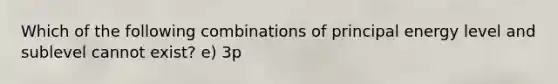 Which of the following combinations of principal energy level and sublevel cannot exist? e) 3p