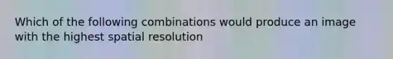 Which of the following combinations would produce an image with the highest spatial resolution