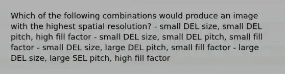 Which of the following combinations would produce an image with the highest spatial resolution? - small DEL size, small DEL pitch, high fill factor - small DEL size, small DEL pitch, small fill factor - small DEL size, large DEL pitch, small fill factor - large DEL size, large SEL pitch, high fill factor