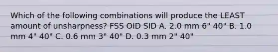 Which of the following combinations will produce the LEAST amount of unsharpness? FSS OID SID A. 2.0 mm 6" 40" B. 1.0 mm 4" 40" C. 0.6 mm 3" 40" D. 0.3 mm 2" 40"