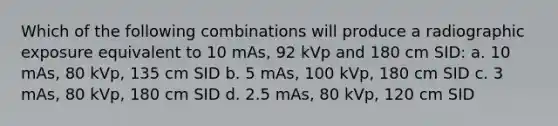 Which of the following combinations will produce a radiographic exposure equivalent to 10 mAs, 92 kVp and 180 cm SID: a. 10 mAs, 80 kVp, 135 cm SID b. 5 mAs, 100 kVp, 180 cm SID c. 3 mAs, 80 kVp, 180 cm SID d. 2.5 mAs, 80 kVp, 120 cm SID