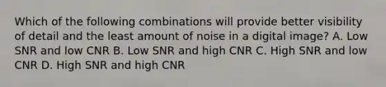 Which of the following combinations will provide better visibility of detail and the least amount of noise in a digital image? A. Low SNR and low CNR B. Low SNR and high CNR C. High SNR and low CNR D. High SNR and high CNR