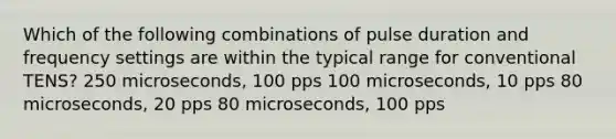 Which of the following combinations of pulse duration and frequency settings are within the typical range for conventional TENS? 250 microseconds, 100 pps 100 microseconds, 10 pps 80 microseconds, 20 pps 80 microseconds, 100 pps